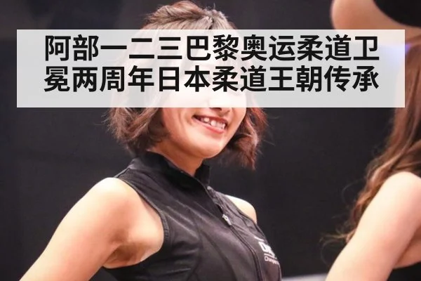 阿部一二三巴黎奥运柔道卫冕两周年日本柔道王朝传承