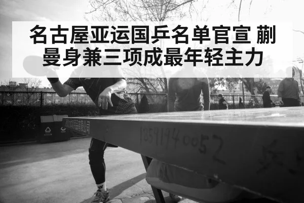 名古屋亚运国乒名单官宣 蒯曼身兼三项成最年轻主力 - jiuyou
